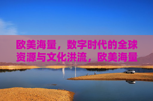 欧美海量，数字时代的全球资源与文化洪流，欧美海量资源，数字时代的全球文化洪流