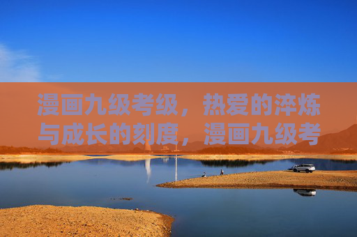 漫画九级考级,热爱的淬炼与成长的刻度,漫画九级考级,热爱的淬炼与成长的刻度 漫画九级考级,热爱的淬炼与成长的刻度,漫画九级考级,热爱的淬炼与成长的刻度
