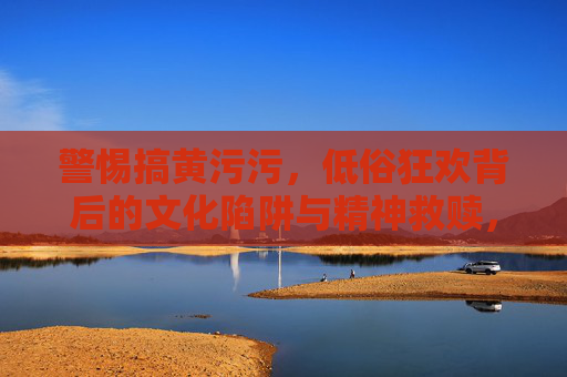 警惕搞黄污污，低俗狂欢背后的文化陷阱与精神救赎，警惕低俗狂欢，文化陷阱与精神救赎
