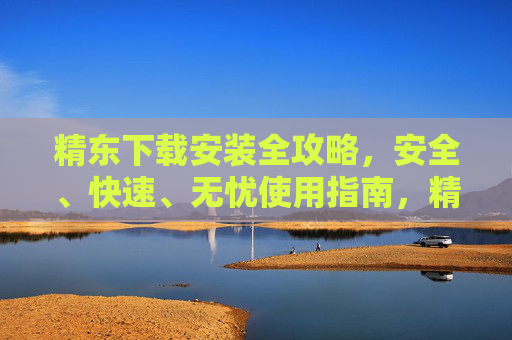 精东下载安装全攻略,安全、快速、无忧使用指南,精东下载安装安全快速无忧全攻略 精东下载安装全攻略,安全、快速、无忧使用指南,精东下载安装安全快速无忧全攻略