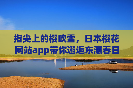 指尖上的樱吹雪,日本樱花网站app带你邂逅东瀛春日,指尖樱吹雪,邂逅东瀛春日的日本樱花app 指尖上的樱吹雪,日本樱花网站app带你邂逅东瀛春日,指尖樱吹雪,邂逅东瀛春日的日本樱花app