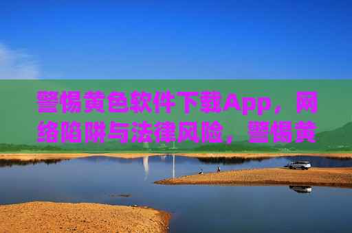 警惕黄色软件下载App,网络陷阱与法律风险,警惕黄色软件下载App,网络陷阱与法律风险 警惕黄色软件下载App,网络陷阱与法律风险,警惕黄色软件下载App,网络陷阱与法律风险