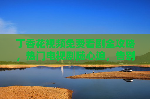 丁香花视频免费看剧全攻略,热门电视剧随心追,告别会员烦恼,丁香花视频免费看剧全攻略,热门随心追,告别会员烦恼 丁香花视频免费看剧全攻略,热门电视剧随心追,告别会员烦恼,丁香花视频免费看剧全攻略,热门随心追,告别会员烦恼
