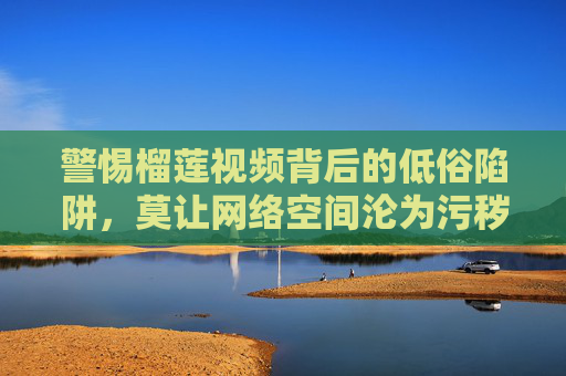 警惕榴莲视频背后的低俗陷阱,莫让网络空间沦为污秽温床,警惕榴莲视频低俗陷阱,守护网络空间清朗 警惕榴莲视频背后的低俗陷阱,莫让网络空间沦为污秽温床,警惕榴莲视频低俗陷阱,守护网络空间清朗