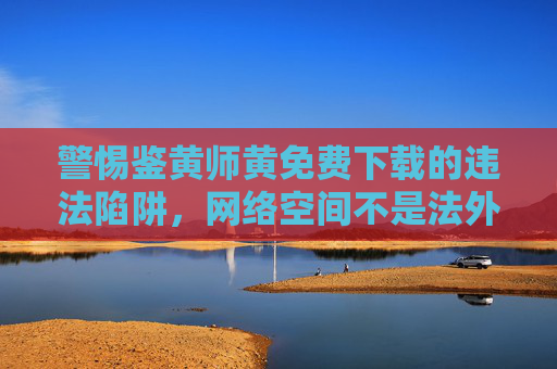 警惕鉴黄师黄免费下载的违法陷阱，网络空间不是法外之地，警惕鉴黄师黄免费下载违法陷阱，网络空间不是法外之地