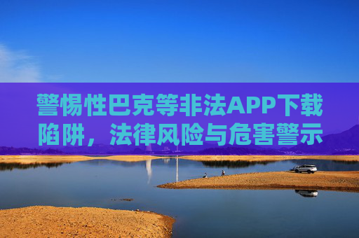 警惕性巴克等非法APP下载陷阱，法律风险与危害警示，警惕性巴克等非法APP下载陷阱，法律风险与危害警示