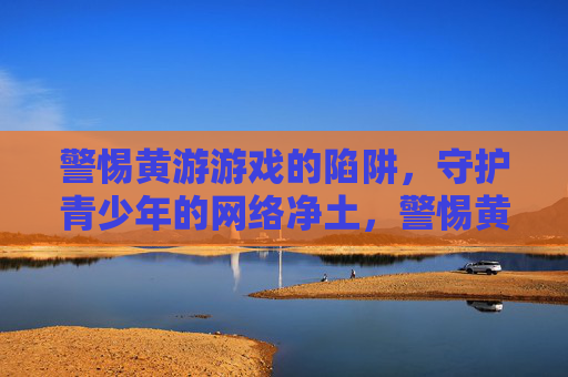 警惕黄游游戏的陷阱，守护青少年的网络净土，警惕黄游陷阱，守护青少年网络净土