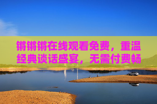 锵锵锵在线观看免费,重温经典谈话盛宴,无需付费畅享思想碰撞,锵锵锵免费观看,重温经典谈话盛宴,畅享思想碰撞 锵锵锵在线观看免费,重温经典谈话盛宴,无需付费畅享思想碰撞,锵锵锵免费观看,重温经典谈话盛宴,畅享思想碰撞
