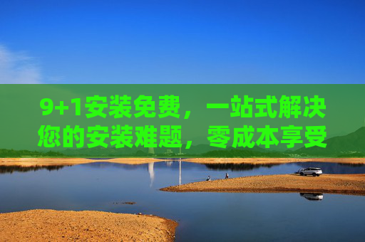 9+1安装免费,一站式解决您的安装难题,零成本享受专业服务,9+1安装免费,一站式零成本解决安装难题 9+1安装免费,一站式解决您的安装难题,零成本享受专业服务,9+1安装免费,一站式零成本解决安装难题