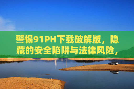 警惕91PH下载破解版,隐藏的安全陷阱与法律风险,警惕91PH破解版下载,安全陷阱与法律风险 警惕91PH下载破解版,隐藏的安全陷阱与法律风险,警惕91PH破解版下载,安全陷阱与法律风险
