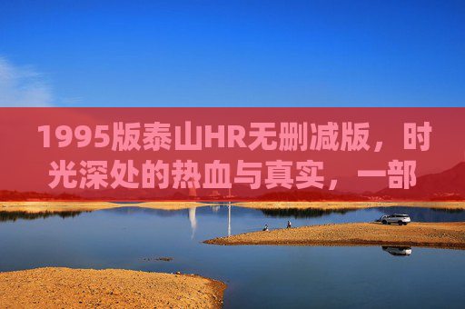 1995版泰山HR无删减版，时光深处的热血与真实，一部被岁月封印的活历史，1995泰山HR无删减，时光封印的热血活历史
