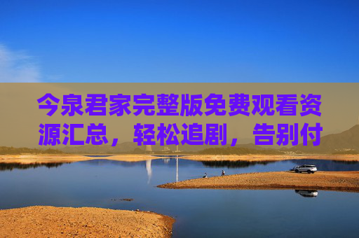 今泉君家完整版免费观看资源汇总,轻松追剧,告别付费烦恼,今泉君家完整版免费观看资源汇总 今泉君家完整版免费观看资源汇总,轻松追剧,告别付费烦恼,今泉君家完整版免费观看资源汇总