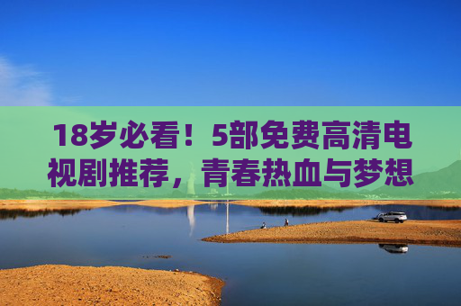 18岁必看!5部免费高清电视剧推荐,青春热血与梦想共鸣,18岁必看!5部免费高清青春热血梦想剧 18岁必看!5部免费高清电视剧推荐,青春热血与梦想共鸣,18岁必看!5部免费高清青春热血梦想剧