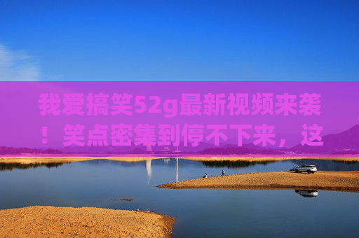 我爱搞笑52g最新视频来袭!笑点密集到停不下来,这波承包你一周的快乐!我爱搞笑52g最新视频,笑点密集到停不下来,承包你一周快乐! 我爱搞笑52g最新视频来袭!笑点密集到停不下来,这波承包你一周的快乐!我爱搞笑52g最新视频,笑点密集到停不下来,承包你一周快乐!