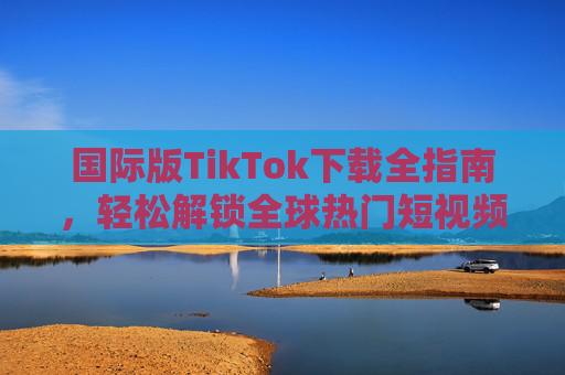 国际版TikTok下载全指南，轻松解锁全球热门短视频，国际版TikTok下载全指南，轻松解锁全球热门短视频