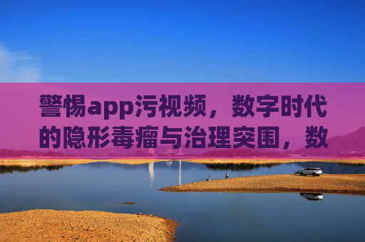 警惕app污视频,数字时代的隐形毒瘤与治理突围,数字时代app污视频,隐形毒瘤与治理突围 警惕app污视频,数字时代的隐形毒瘤与治理突围,数字时代app污视频,隐形毒瘤与治理突围