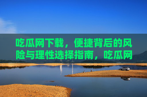 吃瓜网下载,便捷背后的风险与理性选择指南,吃瓜网下载,便捷背后的风险与理性选择指南 吃瓜网下载,便捷背后的风险与理性选择指南,吃瓜网下载,便捷背后的风险与理性选择指南