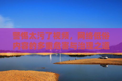 警惕太污了视频,网络低俗内容的多重危害与治理之道,警惕网络低俗视频,多重危害与治理之道 警惕太污了视频,网络低俗内容的多重危害与治理之道,警惕网络低俗视频,多重危害与治理之道