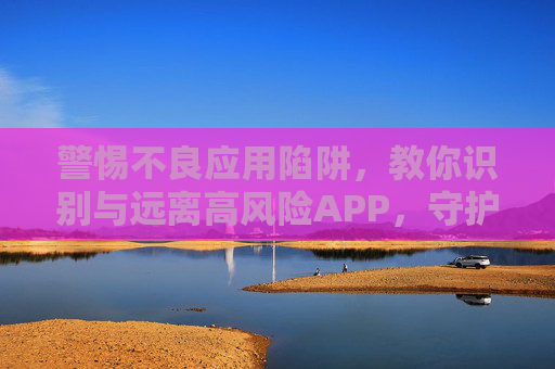 警惕不良应用陷阱,教你识别与远离高风险APP,守护数字生活安全,警惕不良APP陷阱,识别高风险应用,守护数字生活安全 警惕不良应用陷阱,教你识别与远离高风险APP,守护数字生活安全,警惕不良APP陷阱,识别高风险应用,守护数字生活安全