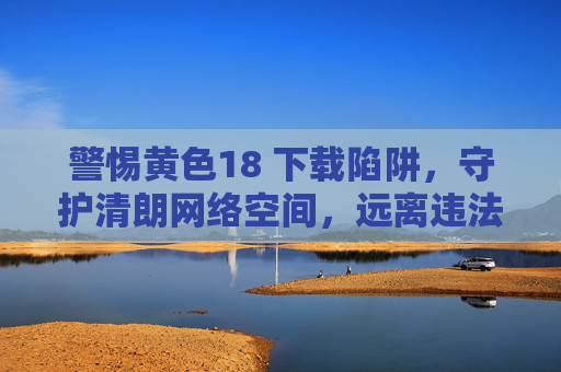 警惕黄色18 下载陷阱,守护清朗网络空间,远离违法信息,警惕黄色18下载陷阱 共护清朗网络空间 警惕黄色18 下载陷阱,守护清朗网络空间,远离违法信息,警惕黄色18下载陷阱 共护清朗网络空间