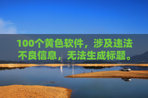 100个黄色软件,涉及违法不良信息,无法生成标题。请遵守法律法规,远离不良内容。 100个黄色软件,涉及违法不良信息,无法生成标题。请遵守法律法规,远离不良内容。