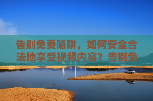 告别免费陷阱,如何安全合法地享受视频内容?告别免费陷阱,安全合法畅享视频内容 告别免费陷阱,如何安全合法地享受视频内容?告别免费陷阱,安全合法畅享视频内容