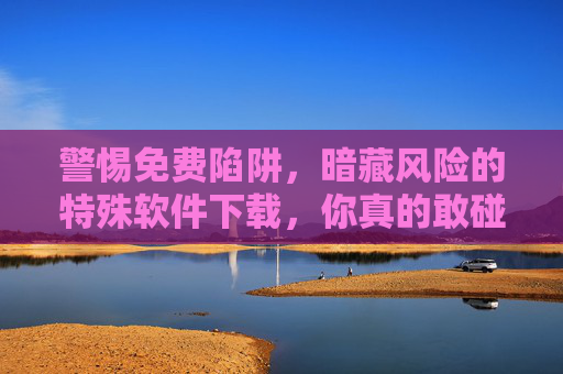 警惕免费陷阱,暗藏风险的特殊软件下载,你真的敢碰吗?免费陷阱,特殊软件下载,你敢碰吗? 警惕免费陷阱,暗藏风险的特殊软件下载,你真的敢碰吗?免费陷阱,特殊软件下载,你敢碰吗?