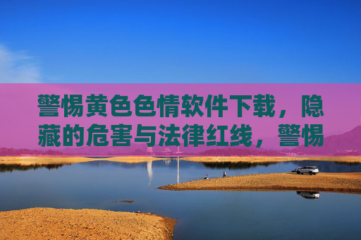 警惕黄色色情软件下载，隐藏的危害与法律红线，警惕！黄色色情软件下载背后的危害与法律红线