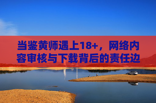 当鉴黄师遇上18+,网络内容审核与下载背后的责任边界,鉴黄师遇上18+,网络内容审核与下载的责任边界 当鉴黄师遇上18+,网络内容审核与下载背后的责任边界,鉴黄师遇上18+,网络内容审核与下载的责任边界