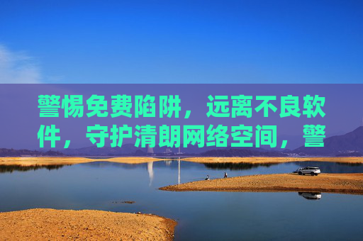 警惕免费陷阱,远离不良软件,守护清朗网络空间,警惕免费陷阱与不良软件,守护清朗网络空间 警惕免费陷阱,远离不良软件,守护清朗网络空间,警惕免费陷阱与不良软件,守护清朗网络空间