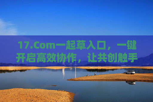 17.Com一起草入口，一键开启高效协作，让共创触手可及，17.Com一起草入口，一键开启高效协作，共创触手可及