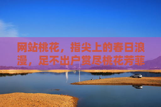 网站桃花,指尖上的春日浪漫,足不出户赏尽桃花芳菲,网站桃花,指尖春日,足不出户赏芳菲 网站桃花,指尖上的春日浪漫,足不出户赏尽桃花芳菲,网站桃花,指尖春日,足不出户赏芳菲