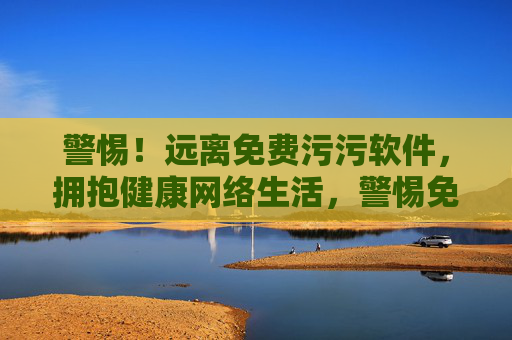 警惕!远离免费污污软件,拥抱健康网络生活,警惕免费污污软件,拥抱健康网络生活 警惕!远离免费污污软件,拥抱健康网络生活,警惕免费污污软件,拥抱健康网络生活