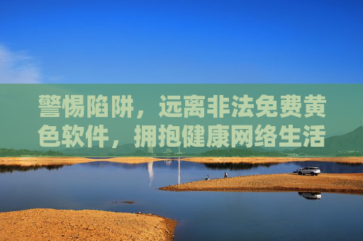 警惕陷阱,远离非法免费黄色软件,拥抱健康网络生活,远离非法免费黄色软件陷阱,拥抱健康网络生活 警惕陷阱,远离非法免费黄色软件,拥抱健康网络生活,远离非法免费黄色软件陷阱,拥抱健康网络生活