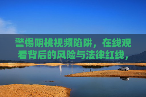 警惕阴桃视频陷阱,在线观看背后的风险与法律红线,警惕阴桃视频在线观看,风险与法律红线 警惕阴桃视频陷阱,在线观看背后的风险与法律红线,警惕阴桃视频在线观看,风险与法律红线