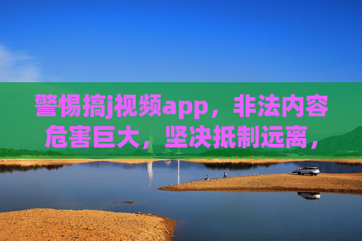 警惕搞j视频app,非法内容危害巨大,坚决抵制远离,警惕非法视频app,非法内容危害巨大,坚决抵制远离 警惕搞j视频app,非法内容危害巨大,坚决抵制远离,警惕非法视频app,非法内容危害巨大,坚决抵制远离