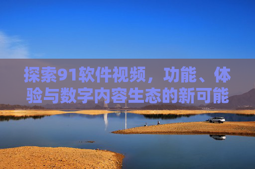 探索91软件视频,功能、体验与数字内容生态的新可能,探索91软件视频,功能、体验与数字内容生态的新可能 探索91软件视频,功能、体验与数字内容生态的新可能,探索91软件视频,功能、体验与数字内容生态的新可能