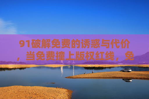 91破解免费的诱惑与代价,当免费撞上版权红线,免费破解,诱惑撞上版权红线 91破解免费的诱惑与代价,当免费撞上版权红线,免费破解,诱惑撞上版权红线