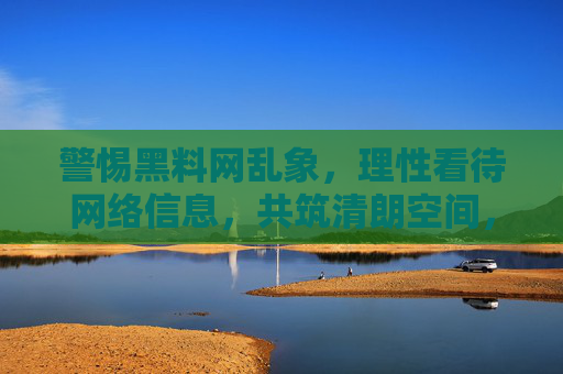 警惕黑料网乱象，理性看待网络信息，共筑清朗空间，警惕黑料网乱象，理性共筑清朗空间