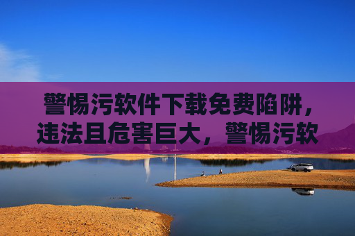 警惕污软件下载免费陷阱,违法且危害巨大,警惕污软件免费陷阱,违法且危害巨大 警惕污软件下载免费陷阱,违法且危害巨大,警惕污软件免费陷阱,违法且危害巨大