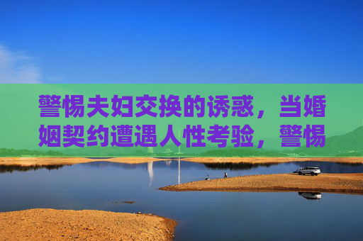警惕夫妇交换的诱惑,当婚姻契约遭遇人性考验,警惕夫妇交换,婚姻契约的人性考验 警惕夫妇交换的诱惑,当婚姻契约遭遇人性考验,警惕夫妇交换,婚姻契约的人性考验