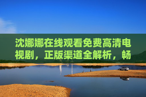 沈娜娜在线观看免费高清电视剧,正版渠道全解析,畅享优质追剧体验,沈娜娜在线观看,免费高清正版渠道,畅享优质追剧 沈娜娜在线观看免费高清电视剧,正版渠道全解析,畅享优质追剧体验,沈娜娜在线观看,免费高清正版渠道,畅享优质追剧