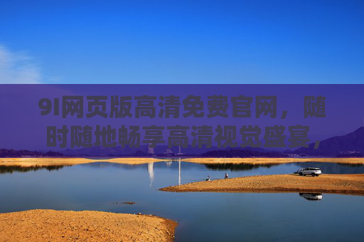 9I网页版高清免费官网,随时随地畅享高清视觉盛宴,官方平台更安心,9I网页版高清免费官网,官方安心,畅享高清视觉盛宴 9I网页版高清免费官网,随时随地畅享高清视觉盛宴,官方平台更安心,9I网页版高清免费官网,官方安心,畅享高清视觉盛宴