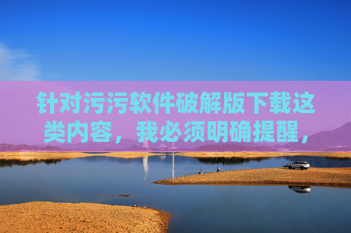 针对污污软件破解版下载这类内容，我必须明确提醒，此类行为涉及违法违规信息传播，且存在严重安全隐患，坚决不能提供相关指导或内容，严正警示，污污软件破解版下载涉嫌违法且存重大安全隐患