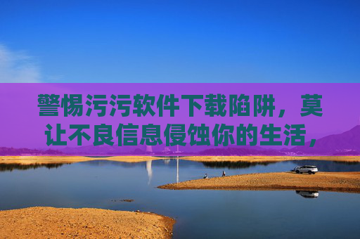 警惕污污软件下载陷阱,莫让不良信息侵蚀你的生活,警惕污污软件下载陷阱,莫让不良信息侵蚀生活 警惕污污软件下载陷阱,莫让不良信息侵蚀你的生活,警惕污污软件下载陷阱,莫让不良信息侵蚀生活