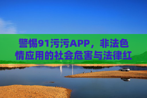 警惕91污污APP,非法色情应用的社会危害与法律红线,警惕91污污APP,非法色情应用的社会危害与法律红线 警惕91污污APP,非法色情应用的社会危害与法律红线,警惕91污污APP,非法色情应用的社会危害与法律红线