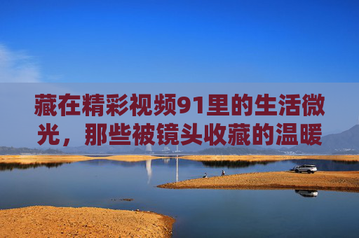 藏在精彩视频91里的生活微光,那些被镜头收藏的温暖与力量,视频91里的生活微光,镜头收藏的温暖力量 藏在精彩视频91里的生活微光,那些被镜头收藏的温暖与力量,视频91里的生活微光,镜头收藏的温暖力量
