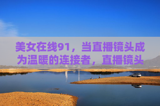 美女在线91,当直播镜头成为温暖的连接者,直播镜头,温暖的连接者 美女在线91,当直播镜头成为温暖的连接者,直播镜头,温暖的连接者