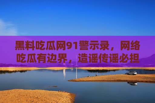 黑料吃瓜网91警示录,网络吃瓜有边界,造谣传谣必担责,黑料吃瓜网91警示录,网络吃瓜守边界,造谣传谣必担责 黑料吃瓜网91警示录,网络吃瓜有边界,造谣传谣必担责,黑料吃瓜网91警示录,网络吃瓜守边界,造谣传谣必担责