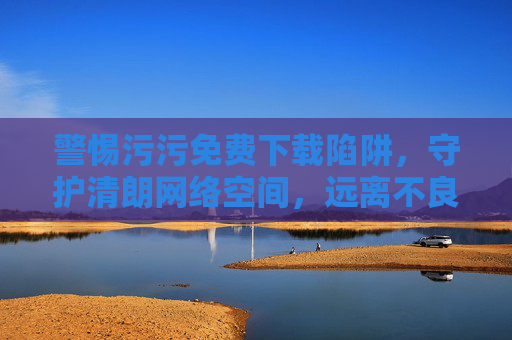 警惕污污免费下载陷阱，守护清朗网络空间，远离不良内容，警惕污污免费下载陷阱，守护清朗网络空间